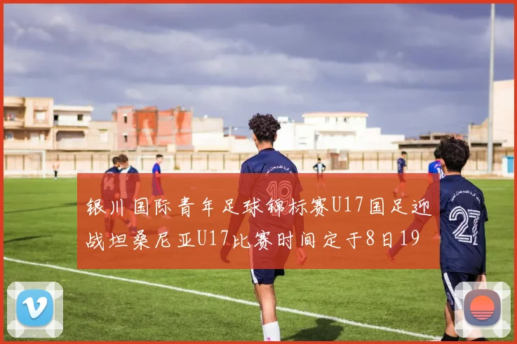 银川国际青年足球锦标赛U17国足迎战坦桑尼亚U17比赛时间定于8日19点35分