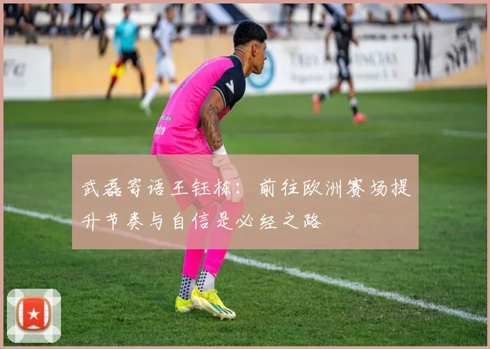 武磊寄语王钰栋：前往欧洲赛场提升节奏与自信是必经之路