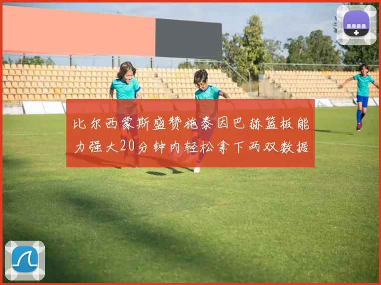 比尔西蒙斯盛赞施泰因巴赫篮板能力强大20分钟内轻松拿下两双数据