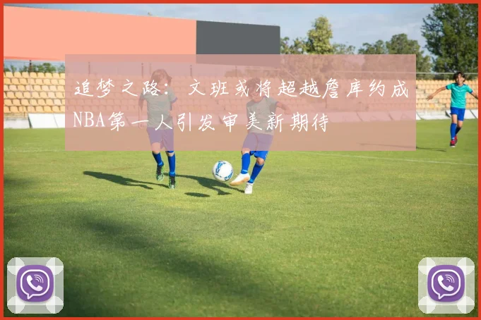 追梦之路：文班或将超越詹库约成NBA第一人引发审美新期待