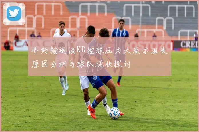 乔约翰逊谈KD控球压力大表示沮丧原因分析与球队现状探讨