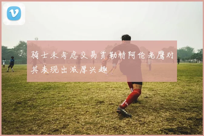 骑士未考虑交易贾勒特阿伦老鹰对其表现出浓厚兴趣