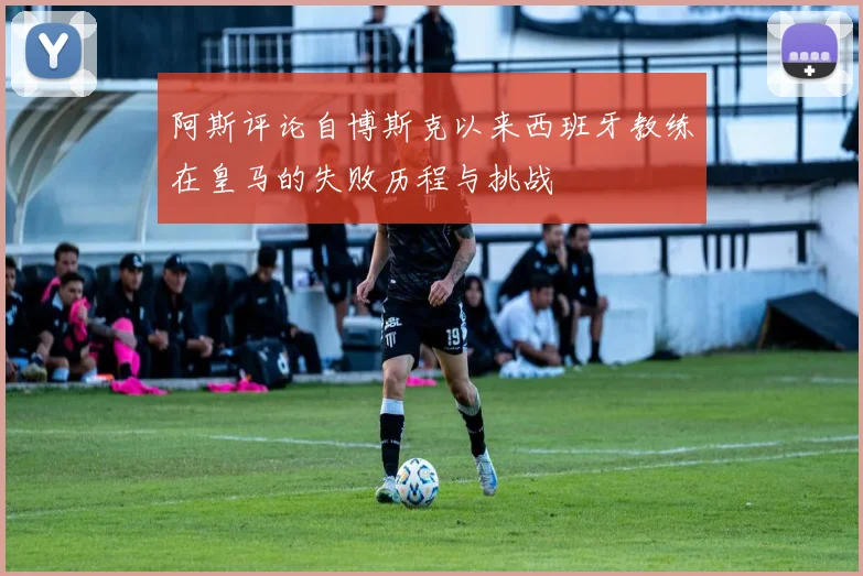 阿斯评论自博斯克以来西班牙教练在皇马的失败历程与挑战