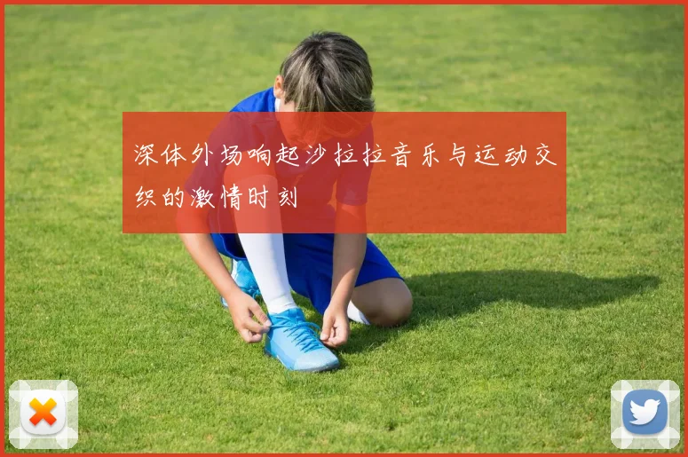 深体外场响起沙拉拉音乐与运动交织的激情时刻