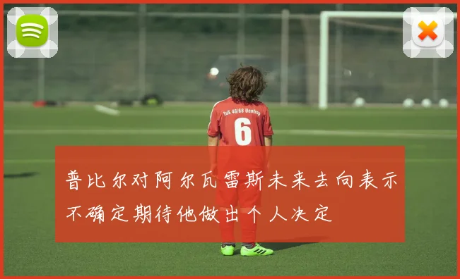 普比尔对阿尔瓦雷斯未来去向表示不确定期待他做出个人决定