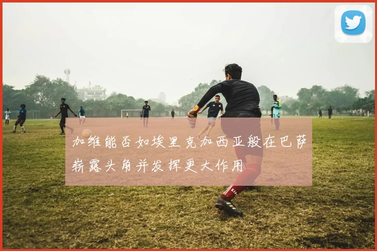 加维能否如埃里克加西亚般在巴萨崭露头角并发挥更大作用