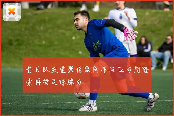 昔日队友重聚伦敦阿韦洛亚与阿隆索再续足球缘分