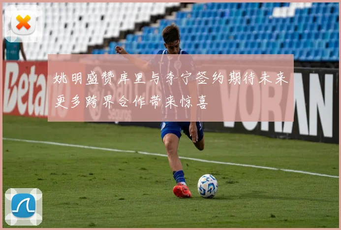 姚明盛赞库里与李宁签约期待未来更多跨界合作带来惊喜