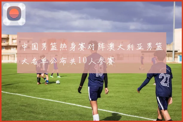 中国男篮热身赛对阵澳大利亚男篮大名单公布共10人参赛