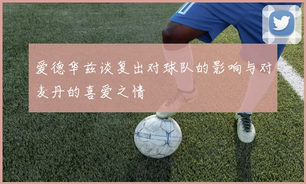 爱德华兹谈复出对球队的影响与对麦丹的喜爱之情