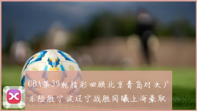 CBA第39轮精彩回顾北京青岛对决广东险胜宁波辽宁战胜同曦上海豪取20连胜