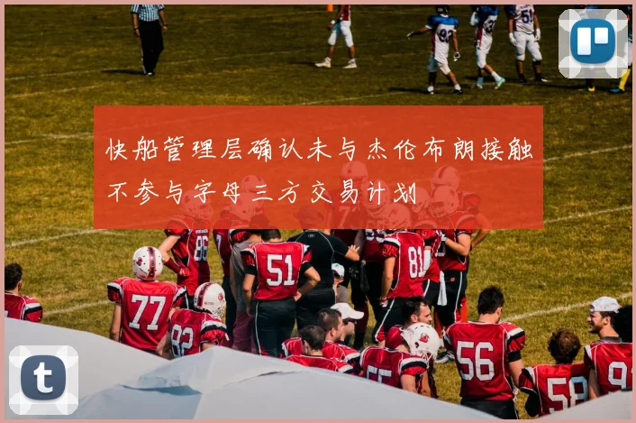 快船管理层确认未与杰伦布朗接触不参与字母三方交易计划