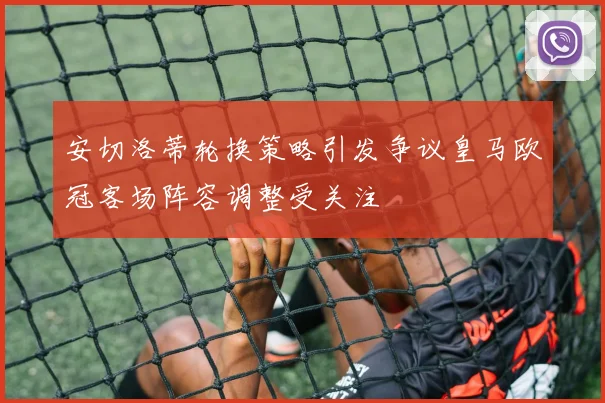 安切洛蒂轮换策略引发争议皇马欧冠客场阵容调整受关注