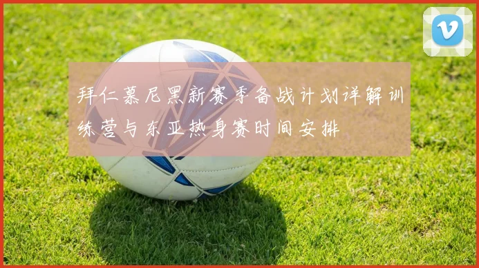 拜仁慕尼黑新赛季备战计划详解训练营与东亚热身赛时间安排