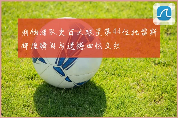 利物浦队史百大球星第44位托雷斯辉煌瞬间与遗憾回忆交织