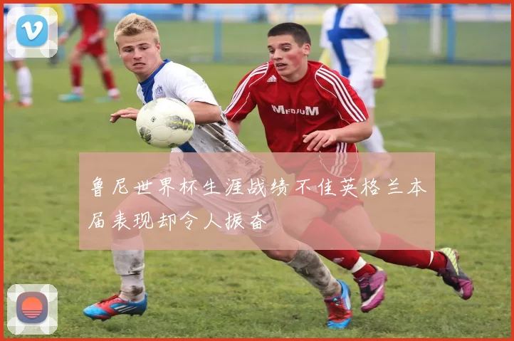 鲁尼世界杯生涯战绩不佳英格兰本届表现却令人振奋