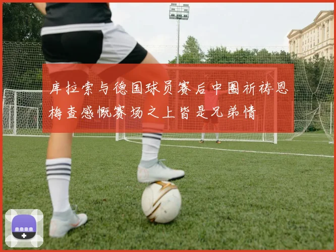 库拉索与德国球员赛后中圈祈祷恩梅查感慨赛场之上皆是兄弟情