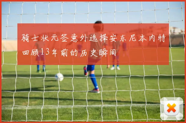 骑士状元签意外选择安东尼本内特回顾13年前的历史瞬间