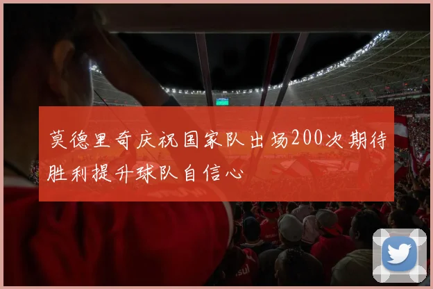 莫德里奇庆祝国家队出场200次期待胜利提升球队自信心