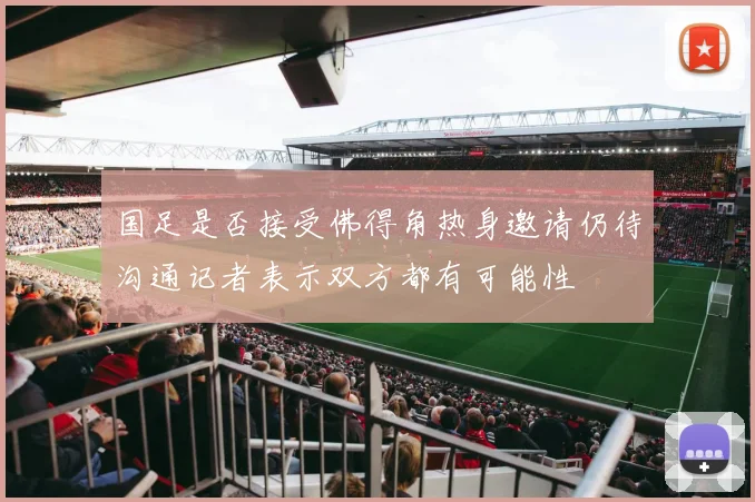 国足是否接受佛得角热身邀请仍待沟通记者表示双方都有可能性