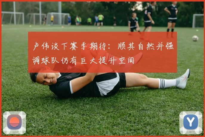 卢伟谈下赛季期待：顺其自然并强调球队仍有巨大提升空间